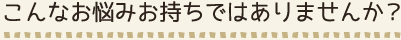 こんなお悩みお持ちではありませんか？